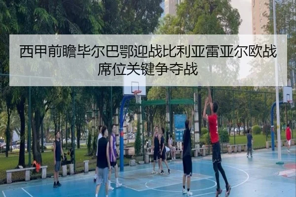 西甲前瞻毕尔巴鄂迎战比利亚雷亚尔欧战席位关键争夺战