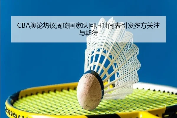 CBA舆论热议周琦国家队回归时间表引发多方关注与期待