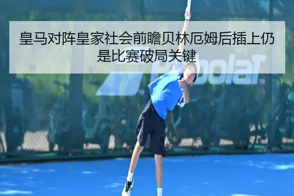 皇马对阵皇家社会前瞻贝林厄姆后插上仍是比赛破局关键