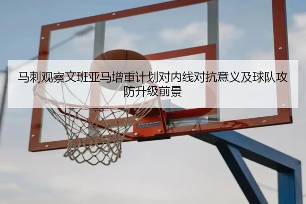 马刺观察文班亚马增重计划对内线对抗意义及球队攻防升级前景