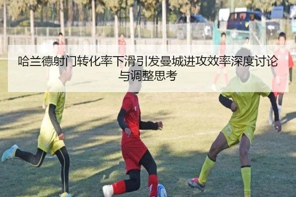 哈兰德射门转化率下滑引发曼城进攻效率深度讨论与调整思考